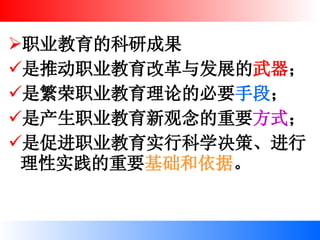 职业教育的科研成果 是推动职业教育改革与发展的 武器 ； 是繁荣职业教育理论的必要 手段 ； 是产生职业教育新观念的重要 方式 ； 是促进职业教育实行科学决策、进行理性实践的重要 基础和依据 。 