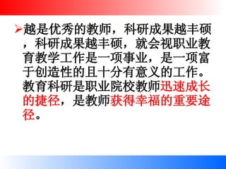越是优秀的教师，科研成果越丰硕，科研成果越丰硕，就会视职业教育教学工作是一项事业，是一项富于创造性的且十分有意义的工作。教育科研是职业院校教师 迅速成长的捷径 ，是教师 获得幸福的重要途径 。 