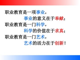 职业教育是一项 事业 ， 事业 的意义在于 奉献 ； 职业教育是一门 科学 ， 科学 的价值在于 求真 ； 职业教育是一门 艺术 ， 艺术 的活力在于 创新 ！ 