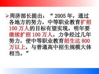 周济部长提出：“ 2005 年，通过各地方的努力，中等职业教育 扩招 100 万人 的目标有望实现，明年要 继续扩招 100 万人 ，力争经过几年努力，使中等职业教育 招生达 800 万以上 ，与普通高中招生规模大体相当。”   