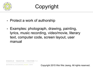 Copyright
• Protect a work of authorship
• Examples: photograph, drawing, painting,
lyrics, music recording, video/movie, literary
text, computer code, screen layout, user
manual
Copyright 2015 Wei Wei Jeang. All rights reserved.
 