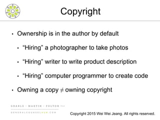 Copyright
• Ownership is in the author by default
• “Hiring” a photographer to take photos
• “Hiring” writer to write product description
• “Hiring” computer programmer to create code
• Owning a copy ≠ owning copyright
Copyright 2015 Wei Wei Jeang. All rights reserved.
 
