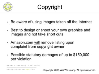 Copyright
• Be aware of using images taken off the Internet
• Best to design or shoot your own graphics and
images and not take short cuts
• Amazon.com will remove listing upon
complaint from copyright owner
• Possible statutory damages of up to $150,000
per violation
Copyright 2015 Wei Wei Jeang. All rights reserved.
 