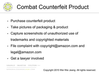 Combat Counterfeit Product
• Purchase counterfeit product
• Take pictures of packaging & product
• Capture screenshots of unauthorized use of
trademarks and copyrighted materials
• File complaint with copyright@amazon.com and
legal@amazon.com
• Get a lawyer involved
Copyright 2015 Wei Wei Jeang. All rights reserved.
 