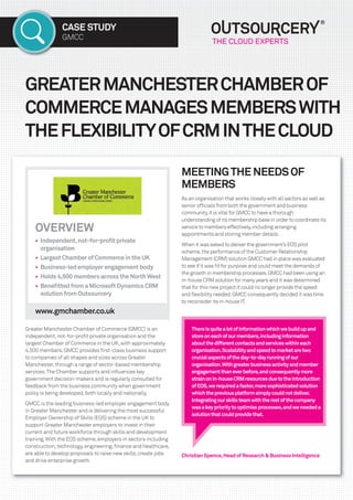 CASE STUDY
GMCC
GREATERMANCHESTERCHAMBEROF
COMMERCEMANAGESMEMBERSWITH
THEFLEXIBILITYOFCRMINTHECLOUD
ChristianSpence,HeadofResearch&BusinessIntelligence
MEETINGTHENEEDSOF
MEMBERS
As an organisation that works closely with all sectors as well as
senior ofﬁcials from both the government and business
community,it is vital for GMCC to have a thorough
understanding of its membership base in order to coordinate its
service to members effectively,including arranging
appointments and storing member details.
When it was asked to deliver the government’s EOS pilot
scheme,the performance of the Customer Relationship
Management (CRM) solution GMCC had in place was evaluated
to see if it was ﬁt for purpose and could meet the demands of
the growth in membership processes.GMCC had been using an
in-house CRM solution for many years and it was determined
that for this new project it could no longer provide the speed
and ﬂexibility needed.GMCC consequently decided it was time
to reconsider its in-house IT.
OVERVIEW
• Independent,not-for-proﬁtprivate
organisation
• LargestChamberofCommerceintheUK
• Business-ledemployerengagementbody
• Holds4,500membersacrosstheNorthWest
• BeneﬁttedfromaMicrosoftDynamicsCRM
solutionfromOutsourcery
www.gmchamber.co.uk
Greater Manchester Chamber of Commerce (GMCC) is an
independent,not-for-proﬁt private organisation and the
largest Chamber of Commerce in the UK,with approximately
4,500 members.GMCC provides ﬁrst-class business support
to companies of all shapes and sizes across Greater
Manchester,through a range of sector-based membership
services.The Chamber supports and inﬂuences key
government decision-makers and is regularly consulted for
feedback from the business community when government
policy is being developed,both locally and nationally.
GMCC is the leading business-led employer engagement body
in Greater Manchester and is delivering the most successful
Employer Ownership of Skills (EOS) scheme in the UK to
support Greater Manchester employers to invest in their
current and future workforce through skills and development
training.With the EOS scheme,employers in sectors including
construction,technology,engineering,ﬁnance and healthcare,
are able to develop proposals to raise new skills,create jobs
and drive enterprise growth.
Thereisquitealotofinformationwhichwebuildupand
storeoneachofourmembers,includinginformation
aboutthedifferentcontactsandserviceswithineach
organisation.Scalabilityandspeedtomarketaretwo
crucialaspectsoftheday-to-dayrunningofour
organisation.Withgreaterbusinessactivityandmember
engagementthaneverbefore,andconsequentlymore
strainonin-houseCRMresourcesduetotheintroduction
ofEOS,werequiredafaster,moresophisticatedsolution
whichthepreviousplatformsimplycouldnotdeliver.
Integratingourskillsteamwiththerestofthecompany
wasakeyprioritytooptimiseprocesses,andweneededa
solutionthatcouldprovidethat.
17026_OS Case Study_GMCC_Layout 1 04/02/2015 11:47 Page 1
 