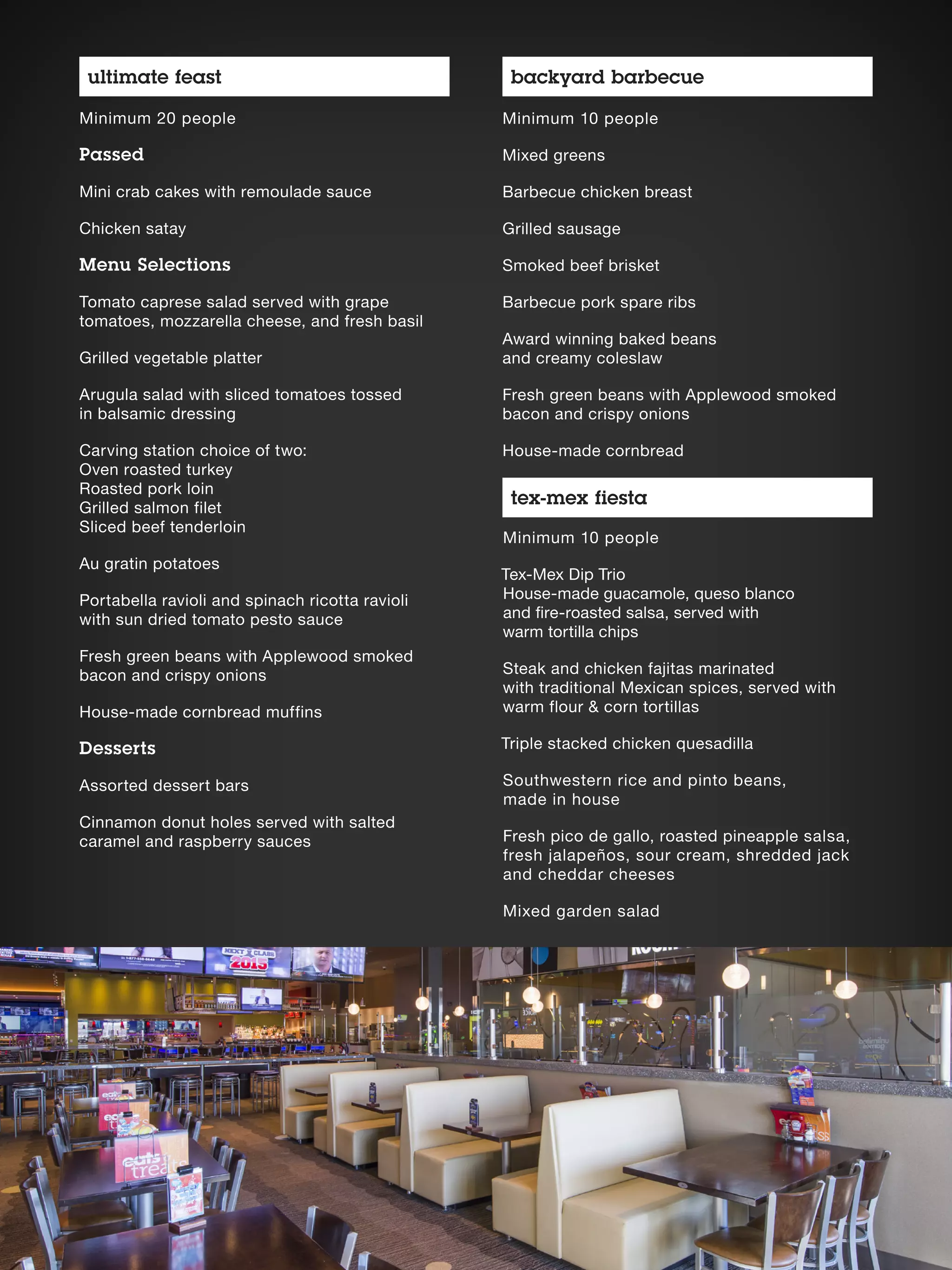 Minimum 10 people
Tex-Mex Dip Trio
House-made guacamole, queso blanco
and fire-roasted salsa, served with
warm tortilla chips
Steak and chicken fajitas marinated
with traditional Mexican spices, served with
warm flour  corn tortillas
Triple stacked chicken quesadilla
Southwestern rice and pinto beans,
made in house
Fresh pico de gallo, roasted pineapple salsa,
fresh jalapeños, sour cream, shredded jack
and cheddar cheeses
Mixed garden salad
Minimum 10 people
Mixed greens
Barbecue chicken breast
Grilled sausage
Smoked beef brisket
Barbecue pork spare ribs
Award winning baked beans
and creamy coleslaw
Fresh green beans with Applewood smoked
bacon and crispy onions
House-made cornbread
Minimum 20 people
Passed
Mini crab cakes with remoulade sauce
Chicken satay
Menu Selections
Tomato caprese salad served with grape
tomatoes, mozzarella cheese, and fresh basil
Grilled vegetable platter
Arugula salad with sliced tomatoes tossed
in balsamic dressing
Carving station choice of two:
Oven roasted turkey
Roasted pork loin
Grilled salmon filet
Sliced beef tenderloin
Au gratin potatoes
Portabella ravioli and spinach ricotta ravioli
with sun dried tomato pesto sauce
Fresh green beans with Applewood smoked
bacon and crispy onions
House-made cornbread muffins
Desserts
Assorted dessert bars
Cinnamon donut holes served with salted
caramel and raspberry sauces
ultimate feast backyard barbecue
tex-mex fiesta
 