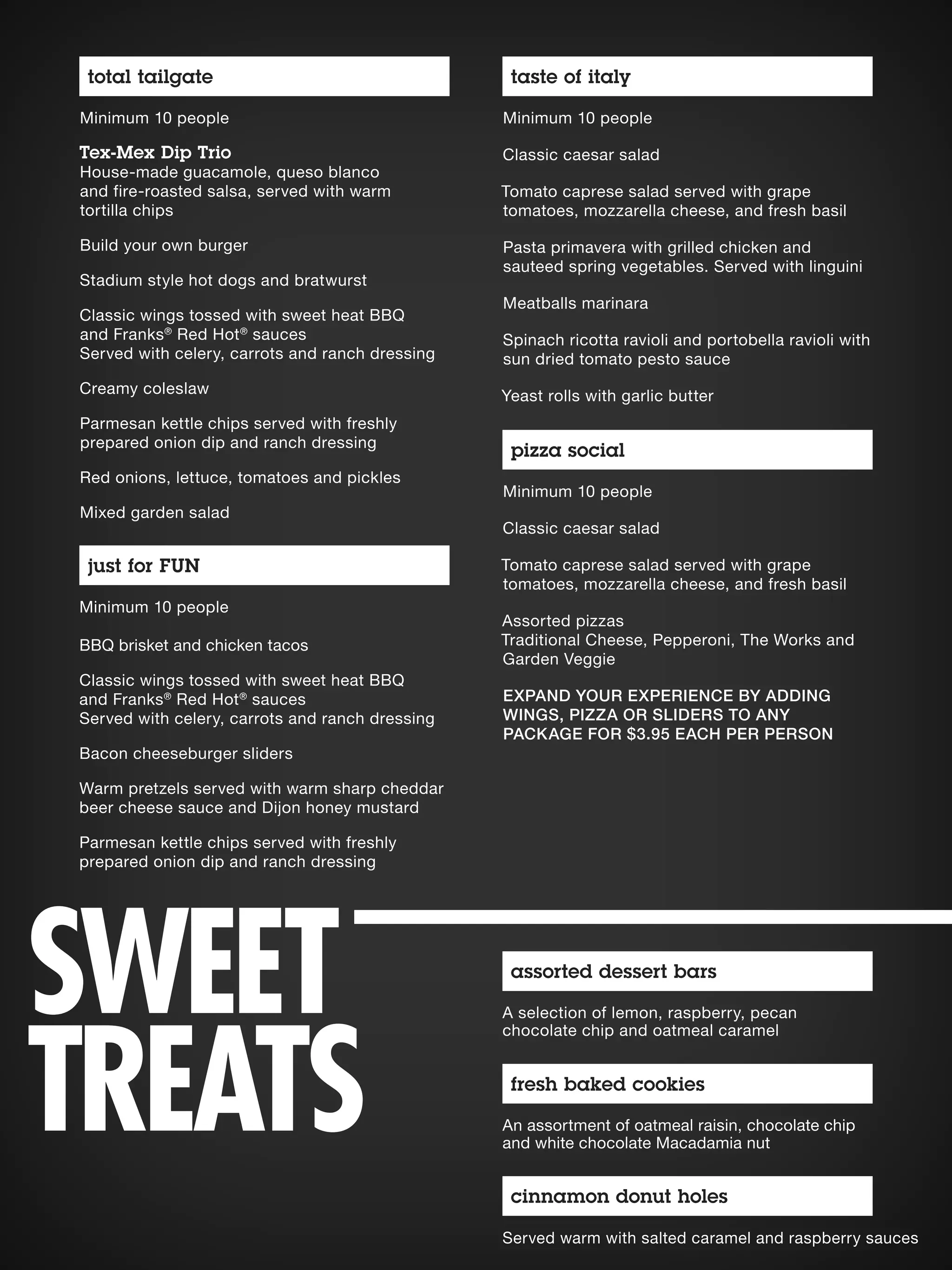 A selection of lemon, raspberry, pecan
chocolate chip and oatmeal caramel
assorted dessert bars
An assortment of oatmeal raisin, chocolate chip
and white chocolate Macadamia nut
fresh baked cookies
Served warm with salted caramel and raspberry sauces
cinnamon donut holes
Minimum 10 people
Classic caesar salad
Tomato caprese salad served with grape
tomatoes, mozzarella cheese, and fresh basil
Pasta primavera with grilled chicken and
sauteed spring vegetables. Served with linguini
Meatballs marinara
Spinach ricotta ravioli and portobella ravioli with
sun dried tomato pesto sauce
Yeast rolls with garlic butter
Minimum 10 people
Classic caesar salad
Tomato caprese salad served with grape
tomatoes, mozzarella cheese, and fresh basil
Assorted pizzas
Traditional Cheese, Pepperoni, The Works and
Garden Veggie
EXPAND YOUR EXPERIENCE BY ADDING
WINGS, PIZZA OR SLIDERS TO ANY
PACKAGE FOR $3.95 EACH PER PERSON
Minimum 10 people
Tex-Mex Dip Trio
House-made guacamole, queso blanco
and fire-roasted salsa, served with warm
tortilla chips
Build your own burger
Stadium style hot dogs and bratwurst
Classic wings tossed with sweet heat BBQ
and Franks®
Red Hot®
sauces
Served with celery, carrots and ranch dressing
Creamy coleslaw
Parmesan kettle chips served with freshly
prepared onion dip and ranch dressing
Red onions, lettuce, tomatoes and pickles
Mixed garden salad
Minimum 10 people
BBQ brisket and chicken tacos
Classic wings tossed with sweet heat BBQ
and Franks®
Red Hot®
sauces
Served with celery, carrots and ranch dressing
Bacon cheeseburger sliders
Warm pretzels served with warm sharp cheddar
beer cheese sauce and Dijon honey mustard
Parmesan kettle chips served with freshly
prepared onion dip and ranch dressing
total tailgate taste of italy
pizza social
just for FUN
SWEET
TREATS
 