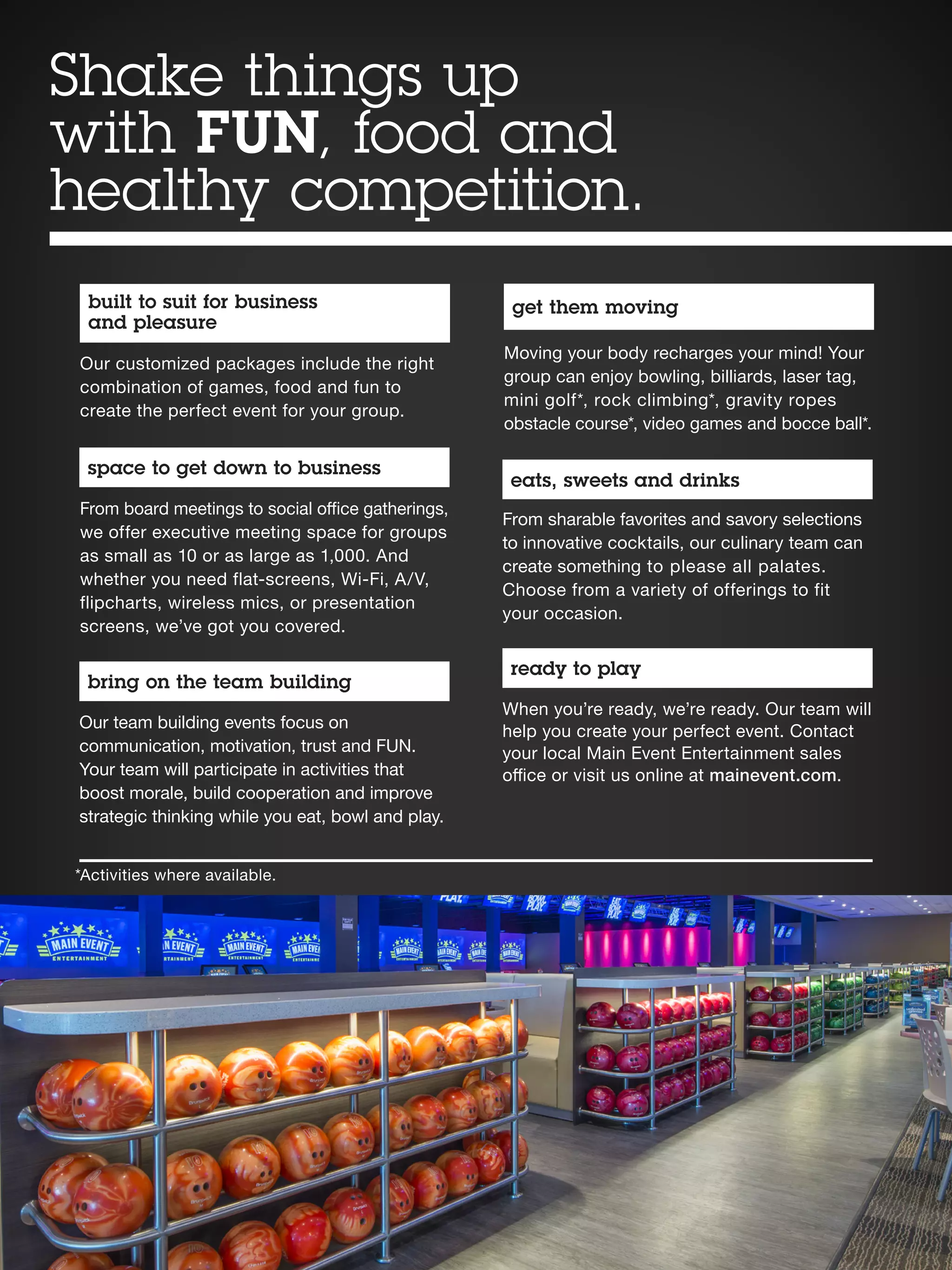 get them moving
Moving your body recharges your mind! Your
group can enjoy bowling, billiards, laser tag,
mini golf*, rock climbing*, gravity ropes
obstacle course*, video games and bocce ball*.
eats, sweets and drinks
From sharable favorites and savory selections
to innovative cocktails, our culinary team can
create something to please all palates.
Choose from a variety of offerings to fit
your occasion.
built to suit for business
and pleasure
Our customized packages include the right
combination of games, food and fun to
create the perfect event for your group.
space to get down to business
From board meetings to social office gatherings,
we offer executive meeting space for groups
as small as 10 or as large as 1,000. And
whether you need flat-screens, Wi-Fi, A/V,
flipcharts, wireless mics, or presentation
screens, we’ve got you covered.
bring on the team building
Our team building events focus on
communication, motivation, trust and FUN.
Your team will participate in activities that
boost morale, build cooperation and improve
strategic thinking while you eat, bowl and play.
ready to play
When you’re ready, we’re ready. Our team will
help you create your perfect event. Contact
your local Main Event Entertainment sales
office or visit us online at mainevent.com.
*Activities where available.
Shake things up
with FUN, food and
healthy competition.
 