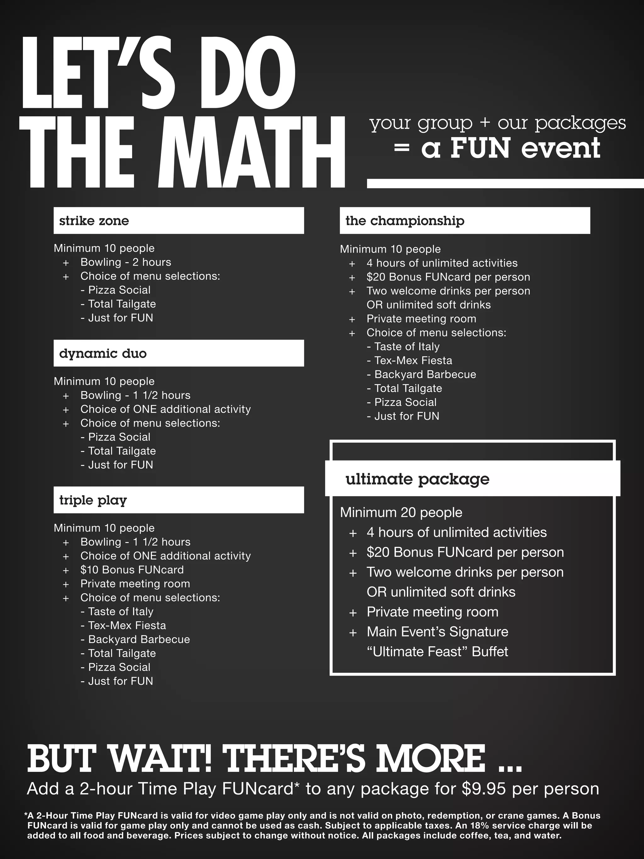 BUT WAIT! THERE’S MORE ...
*A 2-Hour Time Play FUNcard is valid for video game play only and is not valid on photo, redemption, or crane games. A Bonus
FUNcard is valid for game play only and cannot be used as cash. Subject to applicable taxes. An 18% service charge will be
added to all food and beverage. Prices subject to change without notice. All packages include coffee, tea, and water.
strike zone
Minimum 10 people
	 +	 Bowling - 2 hours
	 +	 Choice of menu selections:
		 - Pizza Social
		 - Total Tailgate
		 - Just for FUN
dynamic duo
Minimum 10 people
	 +	 Bowling - 1 1/2 hours
	 +	 Choice of ONE additional activity
	 +	 Choice of menu selections:
		 - Pizza Social
		 - Total Tailgate
		 - Just for FUN
triple play
Minimum 10 people
	 +	 Bowling - 1 1/2 hours
	 +	Choice of ONE additional activity
	 +	 $10 Bonus FUNcard
	 +	 Private meeting room
	 +	Choice of menu selections:
- Taste of Italy
		 - Tex-Mex Fiesta
		 - Backyard Barbecue
		 - Total Tailgate
		 - Pizza Social
		 - Just for FUN
the championship
Minimum 10 people
	 +	 4 hours of unlimited activities
	 +	 $20 Bonus FUNcard per person
	 +	 Two welcome drinks per person
		 OR unlimited soft drinks
	 +	 Private meeting room
	 +	Choice of menu selections:
		 - Taste of Italy
		 - Tex-Mex Fiesta
		 - Backyard Barbecue
		 - Total Tailgate
		 - Pizza Social
		 - Just for FUN
Minimum 20 people
	 +	 4 hours of unlimited activities
	 +	 $20 Bonus FUNcard per person
	 +	 Two welcome drinks per person
		 OR unlimited soft drinks
	 +	 Private meeting room
	 +	Main Event’s Signature
		 “Ultimate Feast” Buffet
ultimate package
LET’S DO
THE MATH
your group + our packages
= a FUN event
Add a 2-hour Time Play FUNcard* to any package for $9.95 per person
 