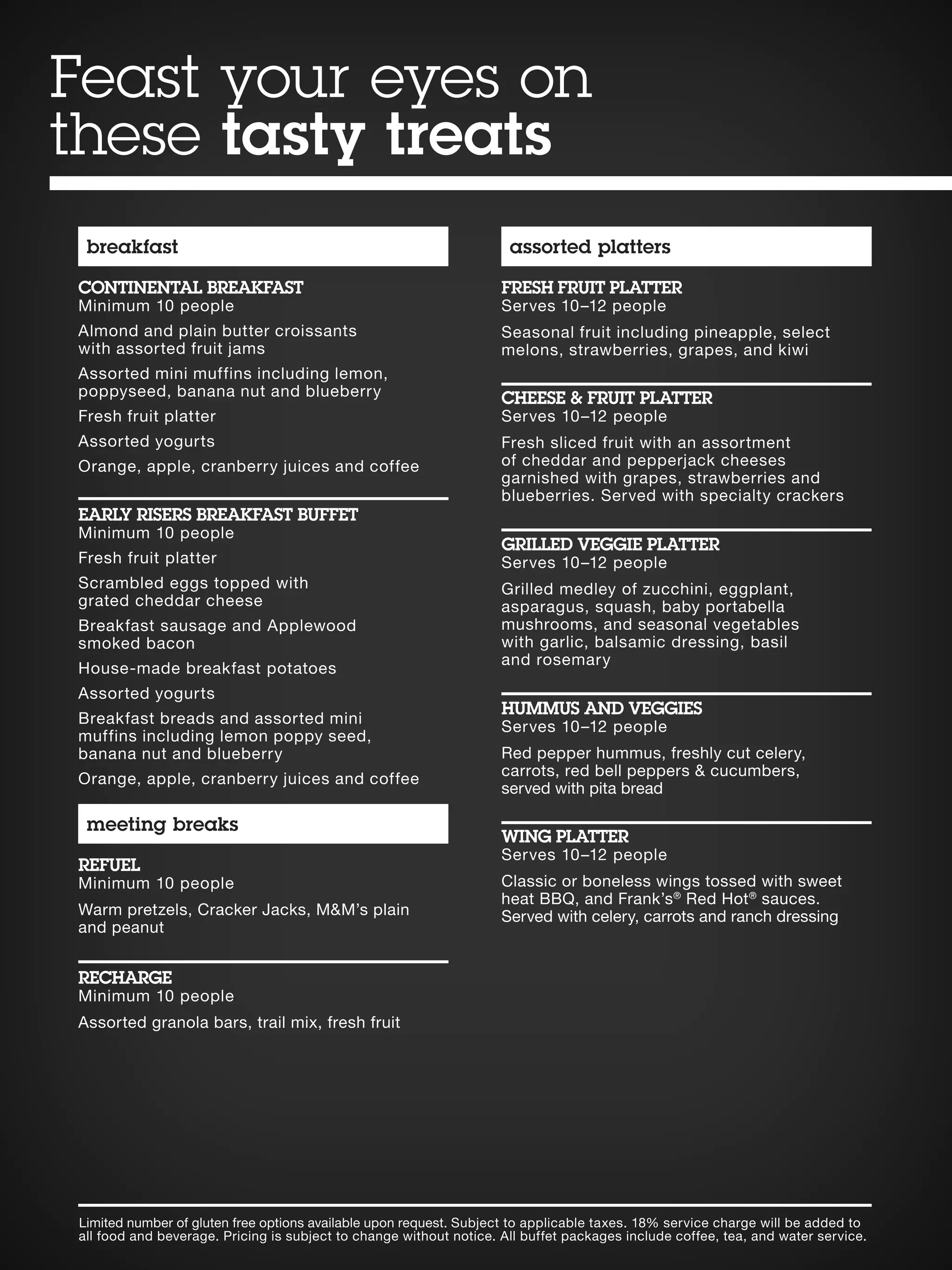 Limited number of gluten free options available upon request. Subject to applicable taxes. 18% service charge will be added to
all food and beverage. Pricing is subject to change without notice. All buffet packages include coffee, tea, and water service.
breakfast
CONTINENTAL BREAKFAST
Minimum 10 people
Almond and plain butter croissants
with assorted fruit jams
Assorted mini muffins including lemon,
poppyseed, banana nut and blueberry
Fresh fruit platter
Assorted yogurts
Orange, apple, cranberry juices and coffee
EARLY RISERS BREAKFAST BUFFET
Minimum 10 people
Fresh fruit platter
Scrambled eggs topped with
grated cheddar cheese
Breakfast sausage and Applewood
smoked bacon
House-made breakfast potatoes
Assorted yogurts
Breakfast breads and assorted mini
muffins including lemon poppy seed,
banana nut and blueberry
Orange, apple, cranberry juices and coffee
meeting breaks
REFUEL
Minimum 10 people
Warm pretzels, Cracker Jacks, MM’s plain
and peanut
RECHARGE
Minimum 10 people
Assorted granola bars, trail mix, fresh fruit
assorted platters
FRESH FRUIT PLATTER
Serves 10–12 people
Seasonal fruit including pineapple, select
melons, strawberries, grapes, and kiwi
CHEESE  FRUIT PLATTER
Serves 10–12 people
Fresh sliced fruit with an assortment
of cheddar and pepperjack cheeses
garnished with grapes, strawberries and
blueberries. Served with specialty crackers
GRILLED VEGGIE PLATTER
Serves 10–12 people
Grilled medley of zucchini, eggplant,
asparagus, squash, baby portabella
mushrooms, and seasonal vegetables
with garlic, balsamic dressing, basil
and rosemary
HUMMUS AND VEGGIES
Serves 10–12 people
Red pepper hummus, freshly cut celery,
carrots, red bell peppers  cucumbers,
served with pita bread
WING PLATTER
Serves 10–12 people
Classic or boneless wings tossed with sweet
heat BBQ, and Frank’s®
Red Hot®
sauces.
Served with celery, carrots and ranch dressing
Feast your eyes on
these tasty treats
 