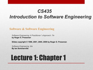 Lecture 1: Chapter 1
Software & Software Engineering
Software Engineering: A Practitioner’s Approach, 7/e
by Roger S. Pressman
Slides copyright © 1996, 2001, 2005, 2009 by Roger S. Pressman
Software Engineering 9/e
By Ian Sommerville
CS435
Introduction to Software Engineering
 