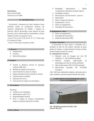 Segunda fase:
Inicio em 07/07/2005
Término dia 21/07/2005
IV. METODOLOGIA
Para permitir o alteamento dos cabos condutores foram
realizados estudos de carregamento mecânico das
estruturas, planejamento de trabalho e logística de
materiais, onde foi desmontado a parte superior do corpo
das torres, entre a míssula inferior e intermediária, e incluso
módulo de 2,44 m, nas seguintes Torres:
- Torres nº 59, 62, 63, 65, 66, 68, 69, 74, 75, 77, 80,81 (tipo
P7), modulo de 2,44m;
- Torre nº 76 foi incluso extensão de 2,80m.
A. Recursos
• Equipamentos;
• Veículos;
• Maõ-de-Obra própria.
B. Vantagens
• Garantir as distâncias mínimas de segurança
conforme NBR 5422;
• Redução de acidentes com terceiros;
• Aproveitamento de peças em estoque;
• Reaproveitamento de peças retiradas do sistema;
• Experiência para as equipes;
• Segurança dos Ativos;
• Fornecimento de energia sem interrupções;
C. Desvantagens
Segurança
• Acidentes com a População;
• Indenização na esfera Cível;
• Responsabilidade Criminal;
• Risco à imagem da empresa, principalmente
aqueles com grande repercussão na mídia;
D. Meio Ambiente
• Penalidades administrativas – Multas
-Compensações ambientais de grande impacto;
• Penalidades criminais;
• Diminuição do valor dos terrenos – passivos;
• Indenizações;
• Danos à imagem da Empresa;
• Equipamentos e Ativos;
• Danos aos equipamentos;
• Interrupção de fornecimento;
E. Equipamentos e Ativos
• Danos aos equipamentos;
• Interrupção de fornecimento;
• Pedido de Indenização (PID).
F. Ganhos Financeiros
A minimização de custos diretos é verificadas com a
utilização da mão de obra própria, utilização de peças
parada em estoque e o reaproveitamento de peças retiradas
da desmontagem de torres do sistema.
Ex. Alteamento de 13 torres:
• Materiais: custo de ferragens por torre R$
2.000,00 x 13 = R$ 26.000,00 (exemplo);
• Materiais ferragens reaproveitadas da
desmontagem de torres do sistema (utilizado);
• Mão-de-Obra própria: R$ 51.072,00 (utilizado);
• Mão-de-Obra contratada: R$ 165.560,00
(exemplo).
Obs: Não foram substituidos isoladores, cabos pára-raios e
cabos condutores, portanto material utilizado não orçado.
V. DOCUMENTAÇÃO FOTOGRÁFICA DAS
ETAPAS DO PROJETO
Fig. 1 Residência próxima da Linha: 1,0m
fora da NBr-5422
2
1,00 m
 