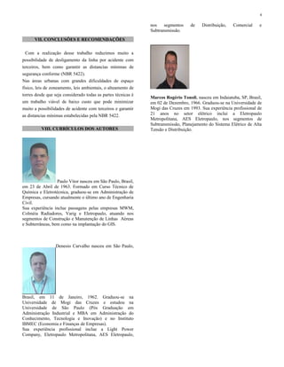VII. CONCLUSÕES E RECOMENDAÇÕES
Com a realização desse trabalho reduzimos muito a
possibilidade de desligamento da linha por acidente com
terceiros, bem como garantir as distancias mínimas de
segurança conforme (NBR 5422).
Nas áreas urbanas com grandes dificuldades de espaço
físico, leis de zoneamento, leis ambientais, o alteamento de
torres desde que seja considerado todas as partes técnicas é
um trabalho viável de baixo custo que pode minimizar
muito a possibilidades de acidente com terceiros e garantir
as distancias mínimas estabelecidas pela NBR 5422.
VIII. CURRÍCULOS DOS AUTORES
Paulo Vitor nasceu em São Paulo, Brasil,
em 23 de Abril de 1963. Formado em Curso Técnico de
Química e Eletrotécnica, graduou-se em Administração de
Empresas, cursando atualmente o último ano de Engenharia
Civil.
Sua experiência inclue passagens pelas empresas MWM,
Colméia Radiadores, Varig e Eletropaulo, atuando nos
segmentos de Construção e Manutenção de Linhas Aéreas
e Subterrâneas, bem como na implantação do GIS.
Denesio Carvalho nasceu em São Paulo,
Brasil, em 11 de Janeiro, 1962. Graduou-se na
Universidade de Mogi das Cruzes e estudou na
Universidade de São Paulo (Pós Graduação em
Administração Industrial e MBA em Administração do
Conhecimento, Tecnologia e Inovação) e no Instituto
IBMEC (Economia e Finanças de Empresas).
Sua experiência profissional inclue a Light Power
Company, Eletropaulo Metropolitana, AES Eletropaulo,
nos segmentos de Distribuição, Comercial e
Subtransmissão.
Marcos Rogério Tonoli, nasceu em Indaiatuba, SP, Brasil,
em 02 de Dezembro, 1966. Graduou-se na Universidade de
Mogi das Cruzes em 1993. Sua experiência profissional de
21 anos no setor elétrico inclui a Eletropaulo
Metropolitana, AES Eletropaulo, nos segmentos de
Subtransmissão, Planejamento do Sistema Elétrico de Alta
Tensão e Distribuição.
4
 