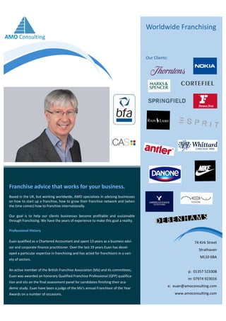Franchise advice that works for your business.
Worldwide Franchising
Based in the UK, but working worldwide, AMO specialises in advising businesses
on how to start up a franchise, how to grow their franchise network and (when
the time comes) how to franchise internationally.
Our goal is to help our clients businesses become profitable and sustainable
through franchising. We have the years of experience to make this goal a reality.
Professional History
Euan qualified as a Chartered Accountant and spent 13 years as a business advi-
sor and corporate finance practitioner. Over the last 19 years Euan has devel-
oped a particular expertise in franchising and has acted for franchisors in a vari-
ety of sectors.
An active member of the British Franchise Association (bfa) and its committees,
Euan was awarded an honorary Qualified Franchise Professional (QFP) qualifica-
tion and sits on the final assessment panel for candidates finishing their aca-
demic study. Euan have been a judge of the bfa’s annual Franchisor of the Year
Awards on a number of occasions.
Our Clients:
74 Kirk Street
Strathaven
ML10 6BA
p: 01357 523308
m: 07974 923016
e: euan@amoconsulting.com
www.amoconsulting.com
AMO Consulting
 