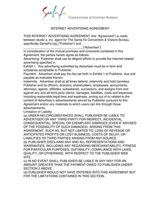 INTERNET ADVERTISING AGREEMENT

THIS INTERNET ADVERTISING AGREEMENT (the “Agreement”) is made
between studio x, inc, agent for The Santa Fe Convention & Visitors Bureau,
specifically SantaFe.org (“Publisher”) and
__________________________________(“Advertiser”).
In consideration of the mutual promises and covenants contained in this
Agreement, the parties hereto agree as follows:
Advertising. Publisher shall use its diligent efforts to provide the Internet-related
advertising specified in
Exhibit 1. Any advertising submitted by Advertiser must be in form and
substance acceptable to Publisher.
Payment. Advertiser shall pay the fee set forth in Exhibit 1 to Publisher, due and
payable as indicated therein.
Indemnity. Advertiser shall at all times defend, indemnify and hold harmless
Publisher and its officers, directors, shareholders, employees, accountants,
attorneys, agents, affiliates, subsidiaries, successors, and assigns from and
against any and all third-party claims, damages, liabilities, costs and expenses,
including reasonable legal fees and expenses, arising out of or related to the
content of Advertiser’s advertisements served by Publisher pursuant to this
Agreement and/or any materials to which users can link through those
advertisements.
Limitation of Liability
(a) UNDER NO CIRCUMSTANCES SHALL PUBLISHER BE LIABLE TO
ADVERTISER OR ANY THIRD PARTY FOR INDIRECT, INCIDENTAL,
CONSEQUENTIAL, SPECIAL OR EXEMPLARY DAMAGES (EVEN IF ADVISED
OF THE POSSIBILITY OF SUCH DAMAGES), ARISING FROM THIS
AGREEMENT, SUCH AS, BUT NOT LIMITED TO, LOSS OF REVENUE OR
ANTICIPATED PROFITS OR LOST BUSINESS, COSTS OF DELAY, OR
LIABILITIES TO THIRD PARTIES ARISING FROM ANY SOURCE.
(b) PUBLISHER DISCLAIMS ANY AND ALL REPRESENTATIONS AND
WARRANTIES, INCLUDING ANY REGARDING MERCHANTABILITY, FITNESS
FOR PARTICULAR PURPOSES, SUITABILITY, COMPLIANCE WITH LAWS,
QUALITY, OR OTHERWISE, WITH RESPECT TO THE PUBLISHER WEB
SITE.
(c) IN NO EVENT SHALL PUBLISHER BE LIABLE IN ANY WAY FOR AN
AMOUNT GREATER THAN THE PAYMENT OWED TO PUBLISHER UNDER
SECTION 2 ABOVE.
(d) PUBLISHER WOULD NOT HAVE ENTERED INTO THIS AGREEMENT BUT
FOR THE LIMITATIONS CONTAINED IN THIS SECTION.
 
