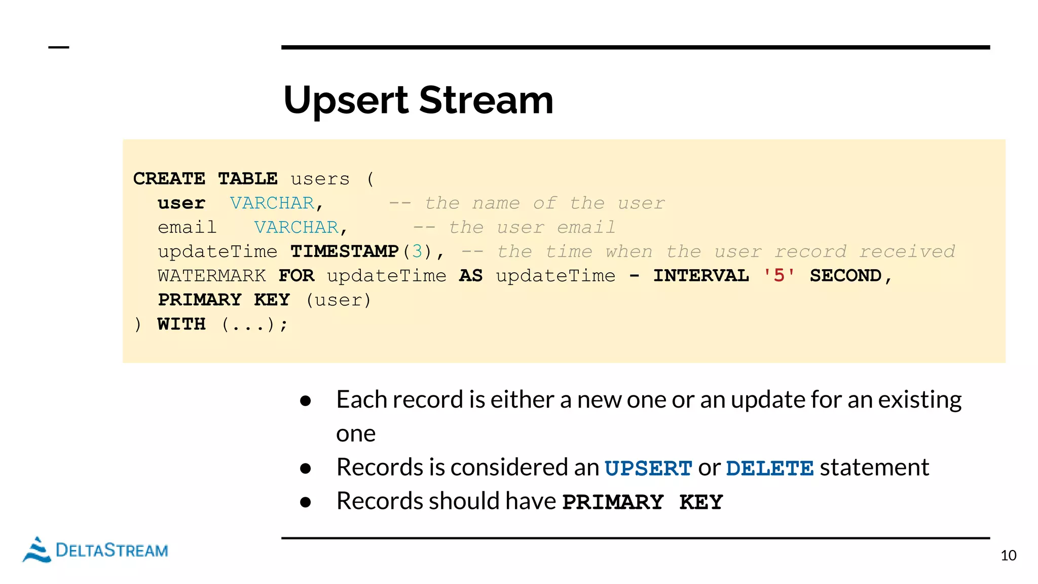Upsert Stream
10
CREATE TABLE users (
user VARCHAR, -- the name of the user
email VARCHAR, -- the user email
updateTime TIMESTAMP(3), -- the time when the user record received
WATERMARK FOR updateTime AS updateTime - INTERVAL '5' SECOND,
PRIMARY KEY (user)
) WITH (...);
● Each record is either a new one or an update for an existing
one
● Records is considered an UPSERT or DELETE statement
● Records should have PRIMARY KEY
 