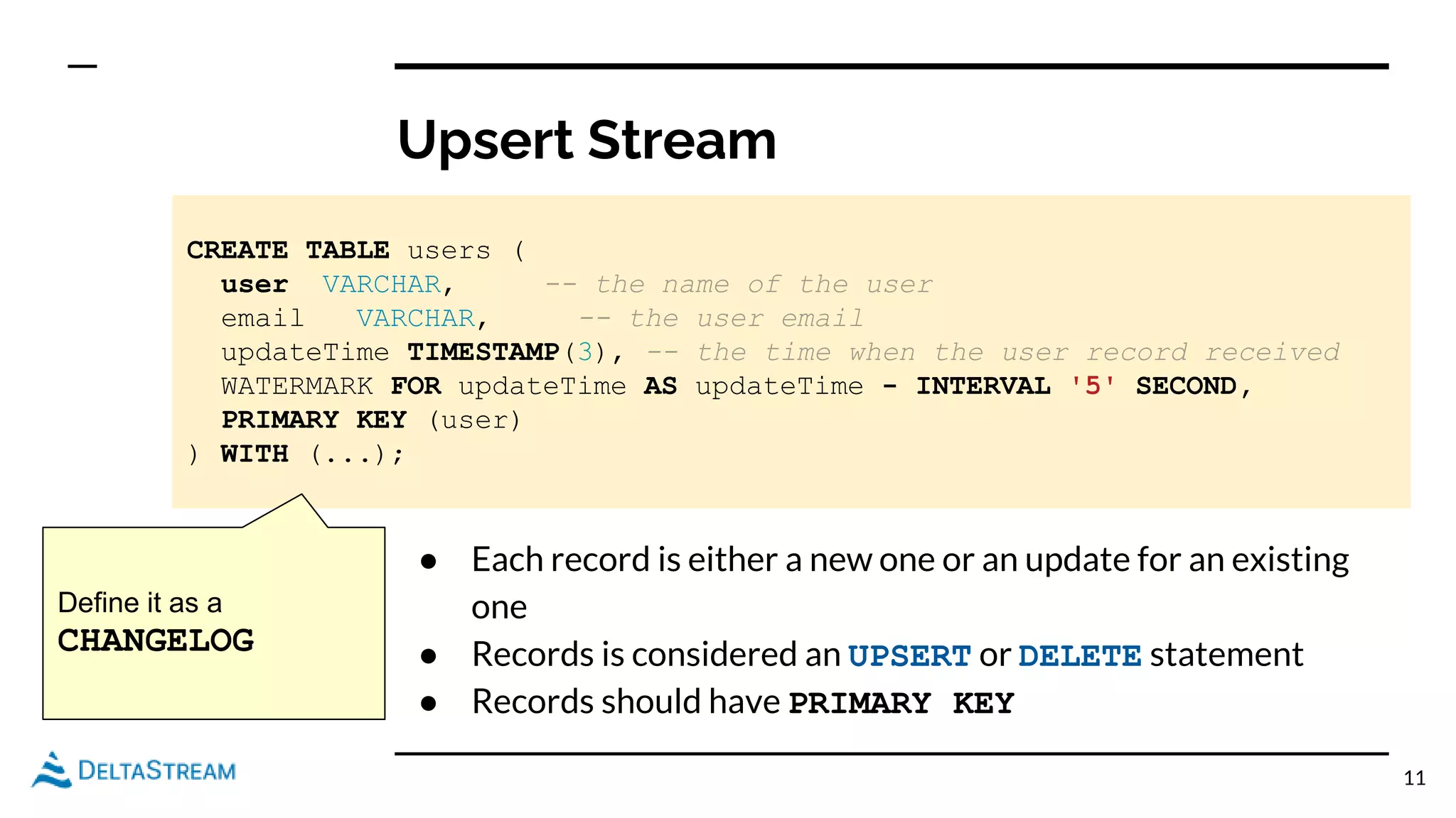 Upsert Stream
11
CREATE TABLE users (
user VARCHAR, -- the name of the user
email VARCHAR, -- the user email
updateTime TIMESTAMP(3), -- the time when the user record received
WATERMARK FOR updateTime AS updateTime - INTERVAL '5' SECOND,
PRIMARY KEY (user)
) WITH (...);
● Each record is either a new one or an update for an existing
one
● Records is considered an UPSERT or DELETE statement
● Records should have PRIMARY KEY
Define it as a
CHANGELOG
 