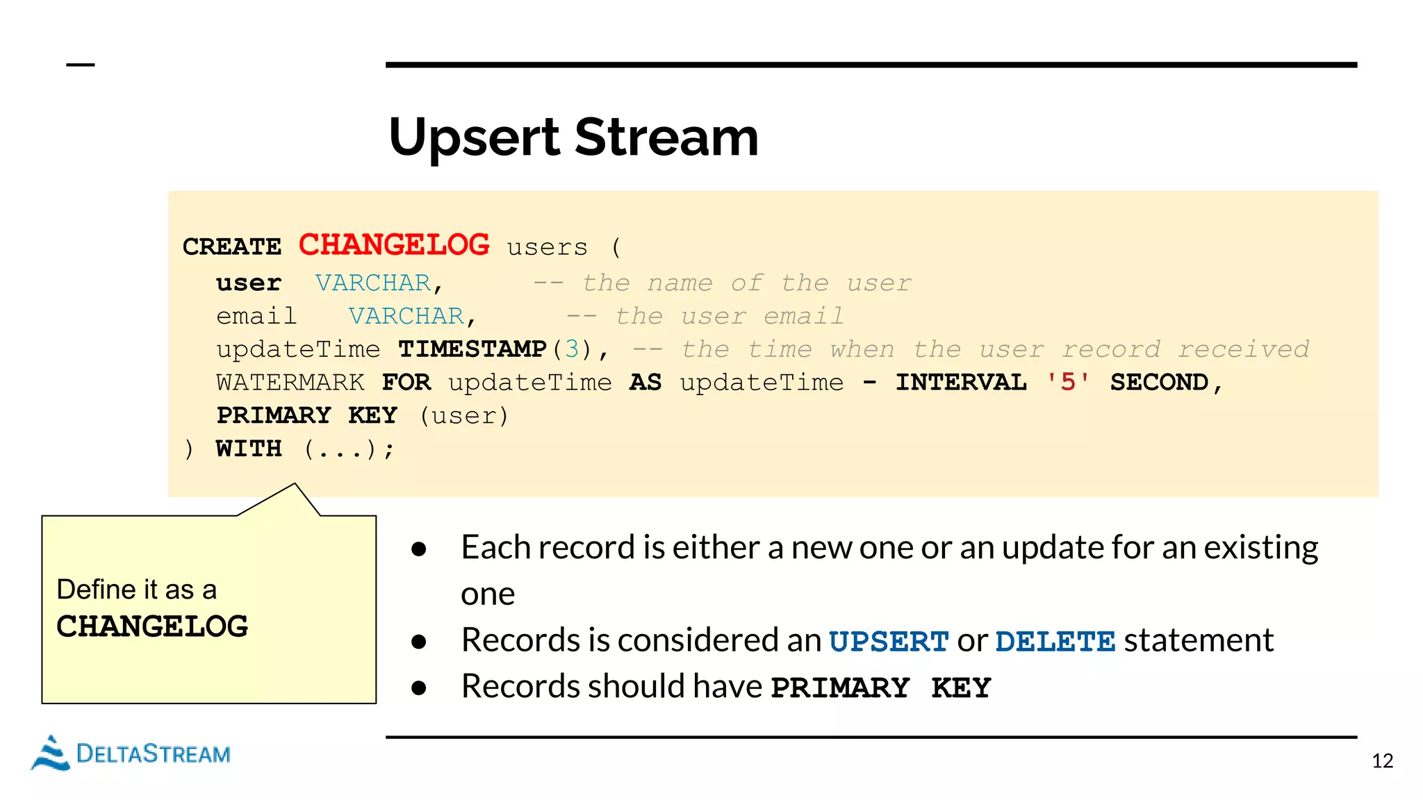 Upsert Stream
12
CREATE CHANGELOG users (
user VARCHAR, -- the name of the user
email VARCHAR, -- the user email
updateTime TIMESTAMP(3), -- the time when the user record received
WATERMARK FOR updateTime AS updateTime - INTERVAL '5' SECOND,
PRIMARY KEY (user)
) WITH (...);
● Each record is either a new one or an update for an existing
one
● Records is considered an UPSERT or DELETE statement
● Records should have PRIMARY KEY
Define it as a
CHANGELOG
 