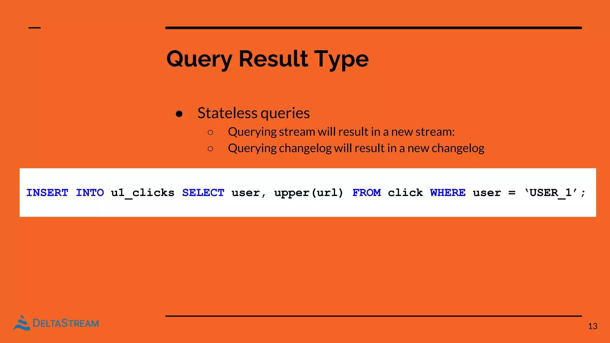Query Result Type
● Stateless queries
○ Querying stream will result in a new stream:
○ Querying changelog will result in a new changelog
13
INSERT INTO u1_clicks SELECT user, upper(url) FROM click WHERE user = ‘USER_1’;
 