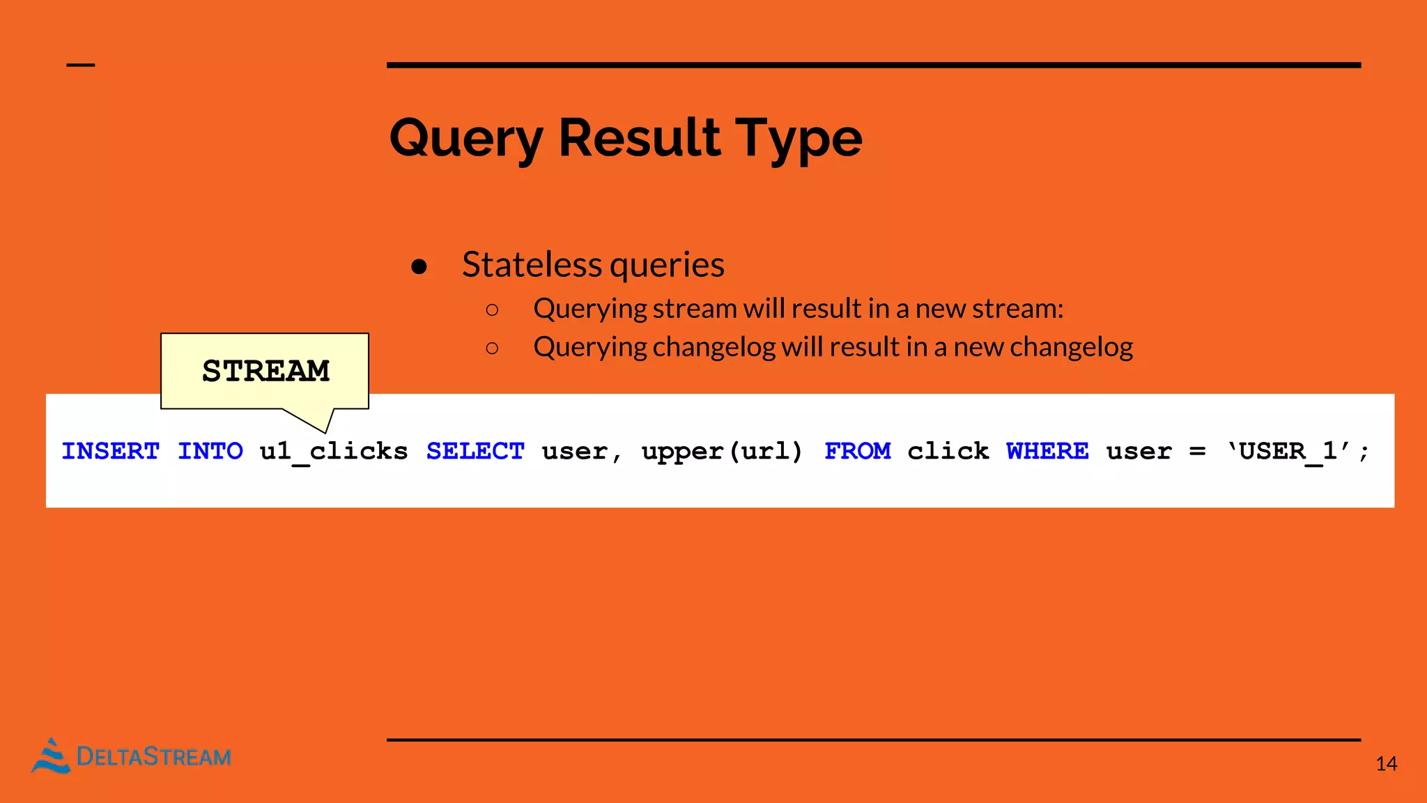 Query Result Type
● Stateless queries
○ Querying stream will result in a new stream:
○ Querying changelog will result in a new changelog
14
INSERT INTO u1_clicks SELECT user, upper(url) FROM click WHERE user = ‘USER_1’;
STREAM
 