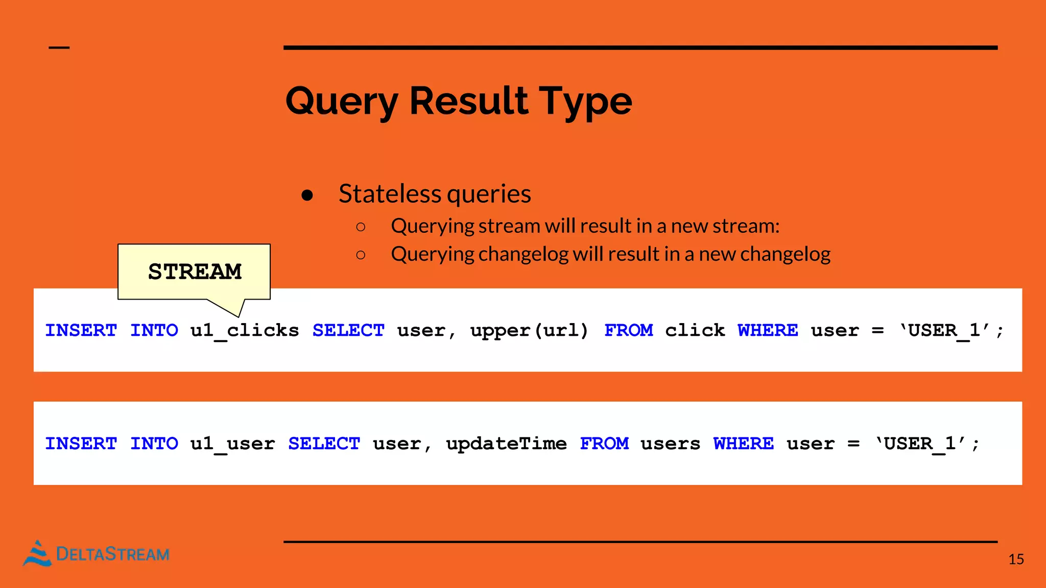 Query Result Type
● Stateless queries
○ Querying stream will result in a new stream:
○ Querying changelog will result in a new changelog
15
INSERT INTO u1_clicks SELECT user, upper(url) FROM click WHERE user = ‘USER_1’;
INSERT INTO u1_user SELECT user, updateTime FROM users WHERE user = ‘USER_1’;
STREAM
 