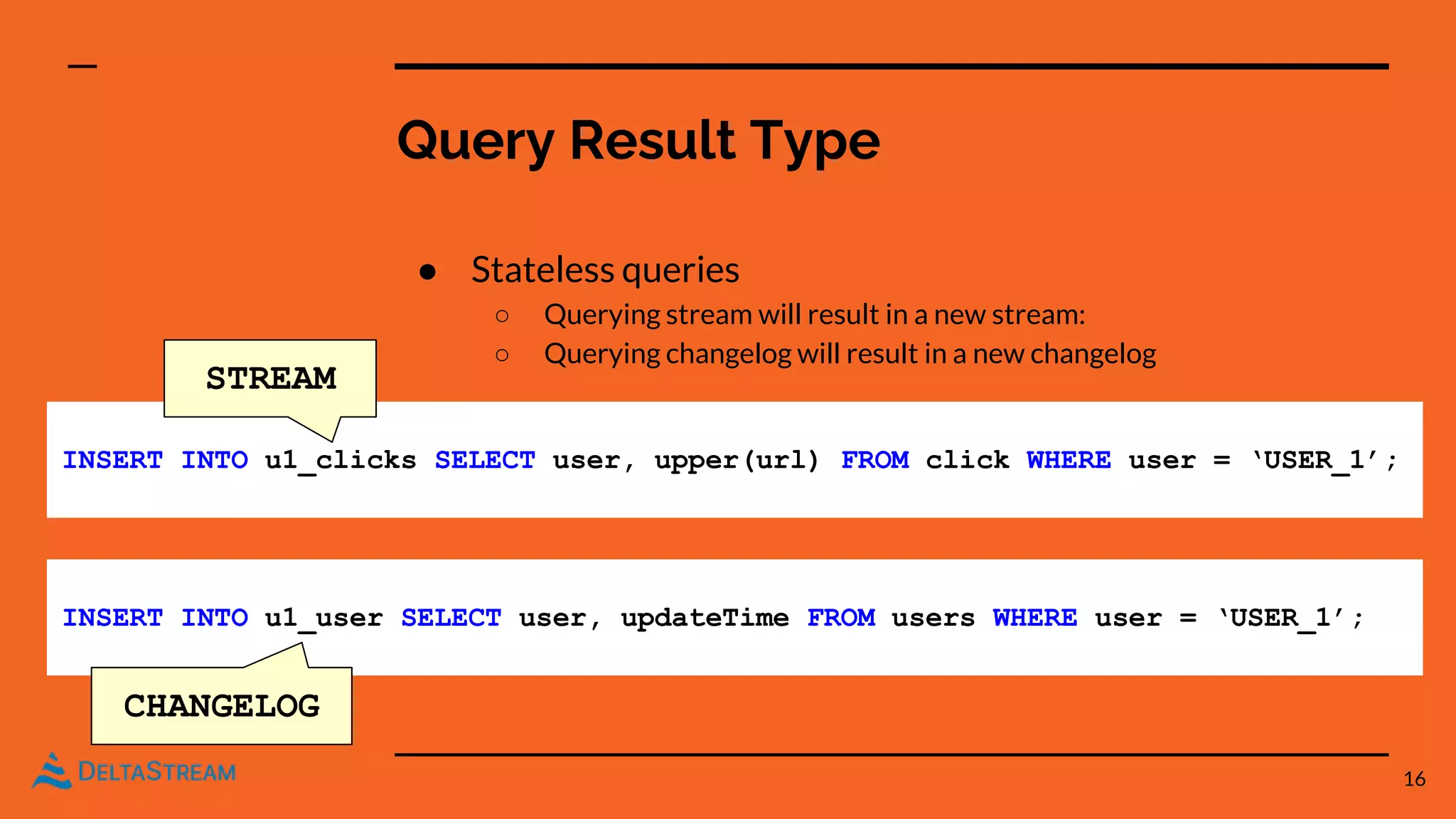 Query Result Type
● Stateless queries
○ Querying stream will result in a new stream:
○ Querying changelog will result in a new changelog
16
INSERT INTO u1_clicks SELECT user, upper(url) FROM click WHERE user = ‘USER_1’;
INSERT INTO u1_user SELECT user, updateTime FROM users WHERE user = ‘USER_1’;
CHANGELOG
STREAM
 