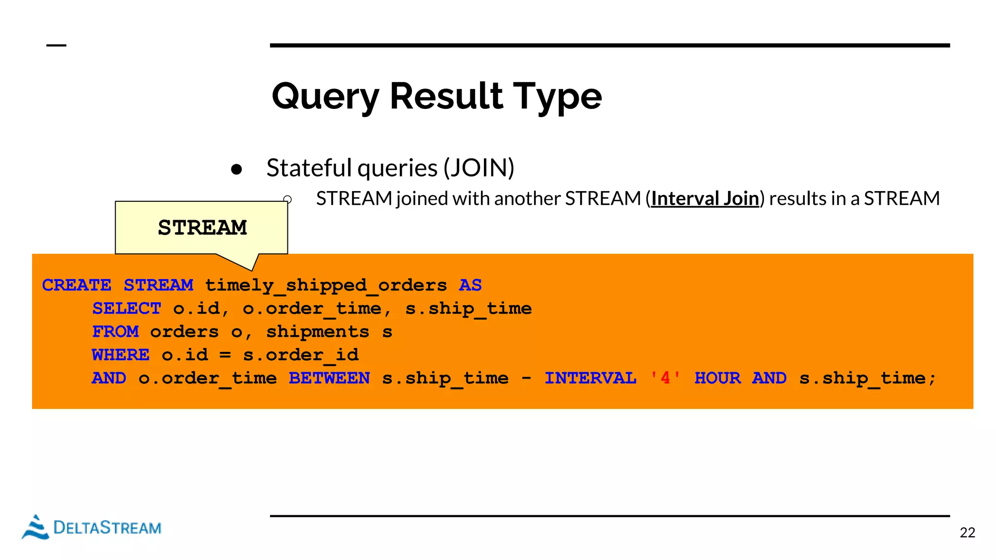 Query Result Type
● Stateful queries (JOIN)
○ STREAM joined with another STREAM (Interval Join) results in a STREAM
22
CREATE STREAM timely_shipped_orders AS
SELECT o.id, o.order_time, s.ship_time
FROM orders o, shipments s
WHERE o.id = s.order_id
AND o.order_time BETWEEN s.ship_time - INTERVAL '4' HOUR AND s.ship_time;
STREAM
 