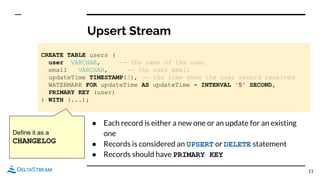 Upsert Stream
11
CREATE TABLE users (
user VARCHAR, -- the name of the user
email VARCHAR, -- the user email
updateTime TIMESTAMP(3), -- the time when the user record received
WATERMARK FOR updateTime AS updateTime - INTERVAL '5' SECOND,
PRIMARY KEY (user)
) WITH (...);
● Each record is either a new one or an update for an existing
one
● Records is considered an UPSERT or DELETE statement
● Records should have PRIMARY KEY
Define it as a
CHANGELOG
 