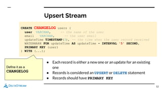 Upsert Stream
12
CREATE CHANGELOG users (
user VARCHAR, -- the name of the user
email VARCHAR, -- the user email
updateTime TIMESTAMP(3), -- the time when the user record received
WATERMARK FOR updateTime AS updateTime - INTERVAL '5' SECOND,
PRIMARY KEY (user)
) WITH (...);
● Each record is either a new one or an update for an existing
one
● Records is considered an UPSERT or DELETE statement
● Records should have PRIMARY KEY
Define it as a
CHANGELOG
 