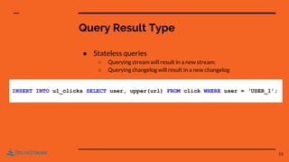 Query Result Type
● Stateless queries
○ Querying stream will result in a new stream:
○ Querying changelog will result in a new changelog
13
INSERT INTO u1_clicks SELECT user, upper(url) FROM click WHERE user = ‘USER_1’;
 