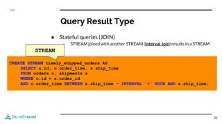 Query Result Type
● Stateful queries (JOIN)
○ STREAM joined with another STREAM (Interval Join) results in a STREAM
22
CREATE STREAM timely_shipped_orders AS
SELECT o.id, o.order_time, s.ship_time
FROM orders o, shipments s
WHERE o.id = s.order_id
AND o.order_time BETWEEN s.ship_time - INTERVAL '4' HOUR AND s.ship_time;
STREAM
 