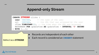 Append-only Stream
9
● Records are independent of each other
● Each record is considered an INSERT statement
CREATE STREAM clicks (
user VARCHAR, -- the name of the user
url VARCHAR, -- the URL that was accessed by the user
cTime TIMESTAMP(3), -- the time when the URL was accessed
WATERMARK FOR updateTime AS updateTime - INTERVAL '5' SECOND
) WITH (...);
Define it as a STREAM
 
