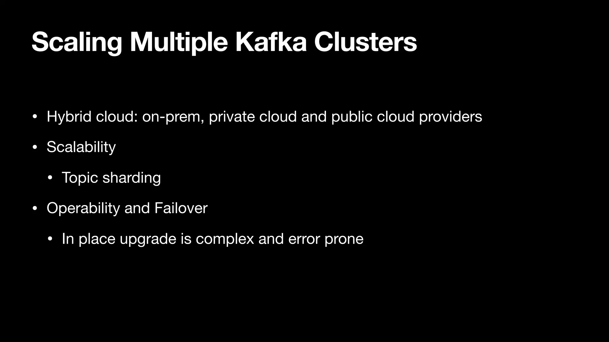 Scaling Multiple Kafka Clusters
• Hybrid cloud: on-prem, private cloud and public cloud providers

• Scalability

• Topic sharding

• Operability and Failover

• In place upgrade is complex and error prone
 