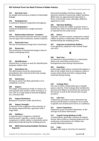 435 Technical Terms You Need To Know in Rubber Industry
http://rubbermachineryworld.com
A Rubber & Tyre Machinery World Compilation – Aug 2016. Page 10 of 20
191. Hermetic Seal :
An airtight seal having no evidence of detectable
leakage.
192. Homogeneous :
A material of uniform composition throughout.
193. Homopolymer :
A polymer formed from a single monomer
species.
194. Hydrocarbon Solvents - Aromatic :
Solvents having basic benzene structure, usually
coat tar types such as benzene, toluene orxylene.
195. Hysteresis Loss :
The loss of mechanical energy due to hysteresis.
196. Hysteresis :
The conversion of mechanical energy to heat in
rubber undergoing strain.
I
197. Identification :
Colored dots or stripes on seals for identification
purposes; seldom used.
198. Immediate Set :
The deformation found by measurement
immediately after removal of the load causing
the deformation.
199. Immersion :
Placing an article into fluid, generally so it is
completely covered.
200. Impact :
The single, instantaneous stroke or contact of a
moving body with another, either moving or at
rest, such as a large lump of material dropping
on a conveyor belt.
201. Impact Resistance:
Resistance to fracture under shock force.
202. Impact Strength :
A measure of the toughness of the material, as
the energy required break a specimen with a
single blow.
203. Inhibitor :
A material used to suppress a chemical
reaction.insert: typically, a metal or plastic
component to which rubber is chemically and/or
physically bonded during the molding process.
204. IRHD (International Rubber Hardness
Degrees) :
International Rubber Hardness Degrees. An
alternate method of measuring rubber hardness.
IRHD units are approximately equivalent to
Shore A durometer units, although a different
apparatus is used.
205. Injection Molding :
Molding in which the rubber or plastic stock is
heated and, while in the flowable state, is forced
or injected into the mold cavity.
206. Insert :
Typically, a metal or plastic component to which
rubber or plastic is chemically and/or physically
bonded during the molding process.
207. Isoprene-acrylonitrite Rubber :
A low-plasticity copolymer with around 34 per
cent ACN.
K
208. Knit Line :
An internal or external defect in a vulcanizate,
where raw stock did not unite into a
homogeneous mass during vulcanization.
209. Knuckles :
Small tough rubber pieces scattered throughout a
bale of raw rubber that do not disperse easily or
accept carbon black and other compounding
materials during mixing.
L
210. Leakage Rate :
The rate at which a fluid (either gas or liquid)
passes a barrier. Total Leakage Rate includes the
amounts that diffuse or permeate the material of
the barrier as well as the amount that escapes
around it.
211. Life Test :
A laboratory procedure used to determine the
amount and duration of resistance of an article
to specific sets of destructive forces or conditions.
212. Linear Expansion :
Expansion in any one linear dimension, or the
average of all linear dimensions.
213. Liquid Curing Medium (LCM) :
A molten phase, generally a mixture of sodium
nitrate, that is used as a heating medium for the
continuous vulcanization of a rubber mix,
usually following extrusion.
214. Logy :
Sluggish, low snap or recovery of a material.
 