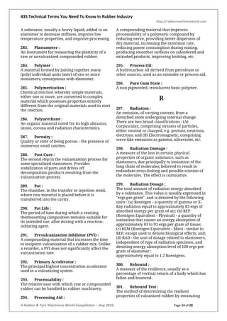 435 Technical Terms You Need To Know in Rubber Industry
http://rubbermachineryworld.com
A Rubber & Tyre Machinery World Compilation – Aug 2016. Page 14 of 20
A substance, usually a heavy liquid, added to an
elastomer to decrease stiffness, improve low
temperature properties, and improve processing.
283. Plastometer :
An instrument for measuring the plasticity of a
raw or unvulcanized compounded rubber.
284. Polymer :
A material formed by joining together many
(poly) individual units (mer) of one or more
monomers; synonymous with elastomer.
285. Polymerization :
Chemical reaction whereby simple materials,
either one or more, are converted to complex
material which possesses properties entirely
different from the original materials used to start
the reaction.
286. Polyurethane :
An organic material noted for its high abrasion,
ozone, corona and radiation characteristics.
287. Porosity :
Quality or state of being porous - the presence of
numerous small cavities.
288. Post Cure :
The second step in the vulcanization process for
some specialized elastomers. Provides
stabilization of parts and drives off
decomposition products resulting from the
vulcanization process.
289. Pot :
The chamber, in the transfer or injection mold,
where raw material is placed before it is
transferred into the cavity.
290. Pot Life :
The period of time during which a reacting
thermosetting composition remains suitable for
its intended use, after mixing with a reaction-
initiating agent.
291. Prevulcanization Inhibitor (PVI) :
A compounding material that increases the time
to incipient vulcanization of a rubber mix. Unlike
a retarder, a PVI does not significantly affect the
vulcanization rate.
292. Primary Accelerator :
The principal highest concentration accelerator
used in a vulcanizing system.
293. Processability :
The relative ease with which raw or compounded
rubber can be handled in rubber machinery.
294. Processing Aid :
A compounding material that improves
processability of a polymeric compound by
reducing nerve, providing better dispersion of
dry material, increasing the extension rate,
reducing power consumption during mixing,
producing smoother surfaces on calendered and
extruded products, improving knitting, etc.
295. Process Oil:
A hydrocarbon oil derived from petroleum or
other sources, used as an extender or process aid.
296. Pure Gum State :
A non pigmented, translucent basic polymer.
R
297. Radiation :
An emission, of varying content, from a
disturbed atom undergoing internal change.
There are two broad classifications : (A)
Corpuscular, comprising streams of particles,
either neutral or charged, e.g. protons, neutrons,
electrons; and (B) Electromagnetic, comprising
wave-like emissions as gamma, ultraviolet, etc.
298. Radiation Damage :
A measure of the loss in certain physical
properties of organic substance, such as
elastomers, due principally to ionization of the
long chain of molecules; believed to result in
redundant cross-linking and possible scission of
the molecules. The effect is cumulative.
299. Radiation Dosage :
The total amount of radiation energy absorbed
by a substance. This value is usually expressed in
"ergs per gram", and is denoted by the following
units : (a) Roentgen - a quantity of gamma or X-
Ray radiation equal to approximately 83 ergs of
absorbed energy per gram of air; (b) REP
(Roentgen Equivalent - Physical) - a quantity of
ionization that causes an energy absorption of
approximately 83 to 93 ergs per gram of tissue;
(c) REM (Roentgen Equivalent - Man) - similar to
REP, except used to denote biological effects; and;
(d) RAD - the unit of dosage related to elastomers,
independent of type of radiation specimen, and
denoting energy absorption level of 100 ergs per
gram of elastomer :
approximately equal to 1.2 Roentgens.
300. Rebound :
A measure of the resilience, usually as a
percentage of vertical return of a body which has
fallen and bounced.
301. Rebound Test :
The method of determining the resilient
properties of vulcanized rubber by measuring
 