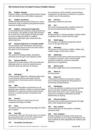 435 Technical Terms You Need To Know in Rubber Industry
http://rubbermachineryworld.com
A Rubber & Tyre Machinery World Compilation – Aug 2016. Page 16 of 20
326. Rubber, Sponge:
Cellular rubber consisting predominantly of open
cells and made from a dry rubber compound.
327. Rubber, Synthetic:
Rubber produced by polymerizing one or more
monomers with or without post-polymerization
chemical modification.
328. Rubber, Vulcanized Compound:
A crosslinked elastic material compounded from
an elastomer, susceptible to large deformations
by a small force and capable of rapid, forceful
recovery to approximately its original
dimensions and shape upon removal of the
deforming force.
329. Runner (Injection or Transfer mold) :
The secondary feed channel for transferring
material under pressure from the inner end of
the sprue to the cavity gate.
330. Runner :
The system for leading rubber and plastic
materials into the gate of an injection mold.
331. Runout (Shaft) :
Expressed in inches and/or TIR (Total Indicator
Reading); refers to twice the radial distance
between shaft axis and axis of rotation.
S
332. Salt Bath :
A heat transfer apparatus, utilizing molten salts
as the heating medium, generally used for
vulcanization. Commonly used in extrusion
systems.
333. SBR :
Copolymer of Butadiene and Styrene; an all
purpose type synthetic, similar to natural rubber.
(Butadiene is a gaseous material of petroleum;
Styrene, a reaction product of ethylene and
benzene.)
334. Scorch :
Premature curing or setting up of a raw
compound during processing.
335. Seal :
Any device used to prevent the passage of a fluid,
gas or liquid.
336. Seal-Off :
A minimum .032 inch (.813 mm) step on an insert
that minimizes flash on the OD, and prevents
flash from forming across the insert.
337. Secondary Accelerator :
An accelerator used in smaller concentrations
compared to the primary accelerator, to achieve
a faster rate of vulcanization.
338. Service :
Operating conditions to be met.
339. Set :
The strain remaining after complete release of
the force producing the deformation.
340. Shaft :
Reciprocating or rotating member, usually within
a cylinder; not in contact with the walls.
341. Shelf Aging :
The change in a material's properties which
occur in storage with time.
342. Sheeting :
The process of converting a rubber, rubber mix,
rubber dough, or latex into a sheet.
343. Shelf Life :
The period of time after production during which
a material or product, that is stored under
specified conditions, retains its intended
performance capabilities.
344. Shock Load:
The sudden application of an external force.
345. Shore A :
See Durometer.
346. Shore M :
A Durometer hardness instrument, using a
micro-indentor designed for the purpose of
measuring O-Ring hardness.
347. Shrinkage :
1) The ratio between a mold cavity size and the
size of a product molded in that cavity, 2)
Decreased volume of a seal, usually caused by
extraction of soluble constituents by fluids
followed by air drying.
348. Silicone Rubber :
Elastomer that retains good properties through
extra wide temperature ranges.
349. Size, Actual :
Actual dimension of the product, including
tolerance units.
350. Size, Number :
Number assigned to indicate inside and cross
section diameters of an O-Ring; established in the
SAE standard AS 568, adopted by the military and
industry.
 