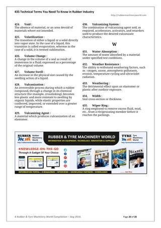435 Technical Terms You Need To Know in Rubber Industry
http://rubbermachineryworld.com
A Rubber & Tyre Machinery World Compilation – Aug 2016. Page 20 of 20
424. Void :
The absence of material, or an area devoid of
materials where not intended.
425. Volatilization :
The transition of either a liquid or a solid directly
into vapor state. In the case of a liquid, this
transition is called evaporation, whereas in the
case of a solid, it is termed sublimation.
426. Volume Change :
A change in the volume of a seal as result of
immersion in a fluid; expressed as a percentage
of the original volume.
427. Volume Swell :
An increase in the physical size caused by the
swelling action of a liquid.
428. Vulcanization :
An irreversible process during which a rubber
compound, through a change in its chemical
structure (for example, crosslinking), becomes
less plastic and more resistant to swelling by
organic liquids, while elastic properties are
conferred, improved, or extended over a greater
range of temperature.
429. Vulcanizing Agent :
A material which produces vulcanization of an
elastomer.
430. Vulcanizing System :
The combination of vulcanizing agent and, as
required, accelerators, activators, and retarders
used to produce the desired vulcanizate
characteristics.
W
431. Water Absorption :
The amount of water absorbed by a material
under specified test conditions.
432. Weather Resistance :
The ability to withstand weathering factors, such
as : oxygen, ozone, atmospheric pollutants,
erosion, temperature cycling and ultraviolet
radiation.
433. Weathering :
The detrimental effect upon an elastomer or
plastic after outdoor exposure.
434. Width :
Seal cross-section or thickness.
435. Wiper Ring :
A ring employed to remove excess fluid, mud,
etc., from a reciprocating member before it
reaches the packings.
 