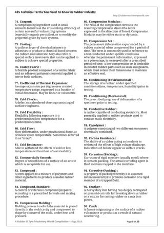 435 Technical Terms You Need To Know in Rubber Industry
http://rubbermachineryworld.com
A Rubber & Tyre Machinery World Compilation – Aug 2016. Page 5 of 20
74. Coagent:
A compounding ingredient used in small
amounts to increase the crosslinking efficiency of
certain non-sulfur vulcanizing systems
(especially organic peroxides), or to modify the
properties given by such systems.
75. Coating :
A uniform layer of chemical primers or
adhesives to produce a chemical bond between
the rubber and substrate. May also refer to
special surface treatments that can be applied to
rubber to achieve special properties.
76. Coated Fabric :
A flexible product composed of a textile fabric
and an adherent polymeric material applied to
one or both surfaces.
77. Coefficient of Thermal Expansion :
Average expansion per degree over a stated
temperature range, expressed as a fraction of
initial dimension. May be linear or volumetric.
78. Cold Checks :
A defect on calendered sheeting consisting of
surface roughness.
79. Cold Flexibility :
Flexibility following exposure to a
predetermined low temperature for a
predetermined time.
80. Cold Flow :
Slow deformation, under gravitational force, at
or below room temperature. Sometimes referred
to as “creep”.
81. Cold Resistance :
Able to withstand the effects of cold or low
temperatures without loss of serviceability.
82. Commercially Smooth :
Degree of smoothness of a surface of an article
which is acceptable for use.
83. Compound :
A term applied to a mixture of polymers and
other ingredients to produce a usable rubber
material.
84. Compound, Standard:
A control or reference compound prepared
according to a prescribed formula and mixing
procedure.
85. Compression Molding :
Molding process in which the material is placed
directly in the mold cavity and compressed to
shape by closure of the mold, under heat and
pressure.
86. Compression Modulus :
The ratio of the compression stress to the
resulting compression strain (the latter
expressed in the direction of force). Compression
Modulus may be either static or dynamic.
87. Compression Set :
The permanent deformation experienced by a
rubber material when compressed for a period of
time. The term is commonly used in reference to
a test conducted under specific conditions
wherein the permanent deformation, expressed
as a percentage, is measured after a prescribed
period of time. A low compression set is desirable
in molded rubber parts such as seals and gaskets,
which must retain their dimensions to maintain
an effective seal.
88. Conditioning (Environmental) :
The storage of a rubber, under specified
conditions (time, temperature, humidity) prior to
testing.
89. Conditioning (Mechanical):
The prescribed program of deformation of a
specimen prior to testing.
90. Conductive Rubber :
A rubber capable of conducting electricity. Most
generally applied to rubber products used to
conduct static electricity.
91. Copolymer :
A polymer consisting of two different monomers
chemically combined.
92. Corona Resistance :
The ability of a rubber acting as insulator to
withstand the effects of high voltage discharge.
Indications of failure appear as surface cracks.
93. Corrosion (Packing) :
Corrosion of rigid member (usually metal) where
it contacts packing. The actual corroding agent is
fluid medium trapped in the interface.
94. Corrosive (Packing) :
A property of packing whereby it is assumed
(often incorrectly) to promote corrosion of a rigid
member of a trapped fluid.
95. Cracker :
A heavy-duty mill having two deeply corrugated
or pyramid-cut rolls for breaking down a rubber
or a mix, or for cutting rubber or a mix into
pieces.
96. Crack :
A fissure originating in the surface of a rubber
vulcanizate or product as a result of natural
weathering.
 