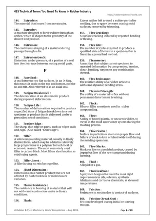 435 Technical Terms You Need To Know in Rubber Industry
http://rubbermachineryworld.com
A Rubber & Tyre Machinery World Compilation – Aug 2016. Page 8 of 20
144. Extrudate:
The material that issues from an extruder.
145. Extruder :
A machine designed to force rubber through an
orifice, which is shaped to the geometry of the
desired end product.
146. Extrusion :
The continuous shaping of a material during
passage through a die.
147. Extrusion (seal) :
Distortion, under pressure, of a portion of a seal
into the clearance between mating metal parts.
F
148. Face Seal :
A seal between two flat surfaces. In an O-Ring,
this means it seals on the top and bottom, not the
ID and OD. Also referred to as an axial seal.
149. Fatigue Breakdown :
The deterioration of an elastomeric product
during repeated deformation.
150. Fatigue Life :
The number of deformations required to produce
a specified state of fatigue breakdown in a test
specimen or product that is deformed under a
prescribed set of conditions.
151. Feather Edge :
The sharp, thin edge on parts, such as wiper seals
and cups. (Also called "Knife Edge").
152. Filler :
A solid compounding material, usually in finely
divided form, which may be added in relatively
large proportions to a polymer for technical or
economic reasons. The most commonly used
filler is carbon black. Most fillers also function as
reinforcing agents.
153. Filler, Inert :
A filler having no reinforcing effect.
154. Fixed Dimension :
Dimensions on a rubber product that are not
affected by flash thickness or mold closure
variation.
155. Flame Resistance :
The resistance to burning of material that will
not withstand combustion under ordinary
conditions.
156. Flash :
Excess rubber left around a rubber part after
molding, due to space between mating mold
surfaces; removed by trimming.
157. Flex Cracking :
A surface cracking induced by repeated bending
or flexing.
158. Flex Life :
The number of cycles required to produce a
specified state of failure in a specimen that is
flexed in a prescribed method.
159. Flexometer :
A machine that subjects a test specimen to
repeated deformation by compression, tension,
shear, bending, torsion or any combination
thereof.
160. Flex Resistance :
The relative ability of a rubber article to
withstand dynamic bending stress.
161. Flexural Strength :
The ability of a material to flex without
permanent distortion or breaking.
162. Flock :
Fibrous filler sometimes used in rubber
compounding.
163. Flow :
Ability of heated plastic, or uncured rubber, to
travel in the mold and runner system during the
molding process.
164. Flow Cracks :
Surface imperfections due to improper flow and
failure of stock to knit or blend with itself during
the molding operation.
165. Flow Marks :
Marks or line on a molded product, caused by
imperfect flow of the raw compound during
forming.
166. Fluid :
A liquid or a gas.
167. Fluorocarbon :
A polymer designed to meet the most rigid
requirements in oils, solvents, synthetic
lubricants and corrosive chemicals, at elevated
temperatures.
168. Friction :
Resistance to motion due to contact of surfaces.
169. Friction (Break Out) :
Friction developed during initial or starting
motion.
 