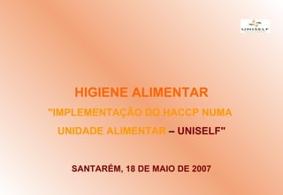 HIGIENE ALIMENTAR
"IMPLEMENTAÇÃO DO HACCP NUMA
UNIDADE ALIMENTAR – UNISELF"
SANTARÉM, 18 DE MAIO DE 2007
 