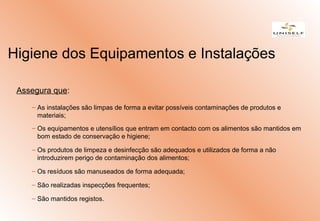 Assegura que:
– As instalações são limpas de forma a evitar possíveis contaminações de produtos e
materiais;
– Os equipamentos e utensílios que entram em contacto com os alimentos são mantidos em
bom estado de conservação e higiene;
– Os produtos de limpeza e desinfecção são adequados e utilizados de forma a não
introduzirem perigo de contaminação dos alimentos;
– Os resíduos são manuseados de forma adequada;
– São realizadas inspecções frequentes;
– São mantidos registos.
Higiene dos Equipamentos e Instalações
 