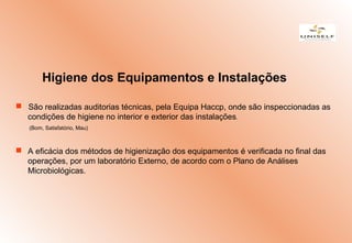  São realizadas auditorias técnicas, pela Equipa Haccp, onde são inspeccionadas as
condições de higiene no interior e exterior das instalações.
(Bom, Satisfatório, Mau)
 A eficácia dos métodos de higienização dos equipamentos é verificada no final das
operações, por um laboratório Externo, de acordo com o Plano de Análises
Microbiológicas.
Higiene dos Equipamentos e Instalações
 