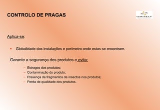 Aplica-se:
• Globalidade das instalações e perímetro onde estas se encontram.
Garante a segurança dos produtos e evita:
– Estragos dos produtos;
– Contaminação do produto;
– Presença de fragmentos de insectos nos produtos;
– Perda de qualidade dos produtos.
CONTROLO DE PRAGAS
 