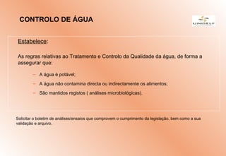 Estabelece:
As regras relativas ao Tratamento e Controlo da Qualidade da água, de forma a
assegurar que:
– A água é potável;
– A água não contamina directa ou indirectamente os alimentos;
– São mantidos registos ( análises microbiológicas).
Solicitar o boletim de análises/ensaios que comprovem o cumprimento da legislação, bem como a sua
validação e arquivo.
CONTROLO DE ÁGUA
 
