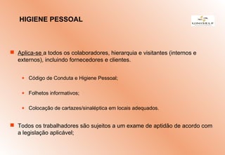  Aplica-se a todos os colaboradores, hierarquia e visitantes (internos e
externos), incluindo fornecedores e clientes.
• Código de Conduta e Higiene Pessoal;
• Folhetos informativos;
• Colocação de cartazes/sinaléptica em locais adequados.
 Todos os trabalhadores são sujeitos a um exame de aptidão de acordo com
a legislação aplicável;
HIGIENE PESSOAL
 