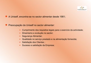  A Uniself, encontra-se no sector alimentar desde 1981;
 Preocupação da Uniself no sector alimentar:
• Cumprimento dos requisitos legais para o exercício da actividade;
• Dinamismo e evolução no sector;
• Segurança Alimentar;
• Qualidade no serviço prestado e na alimentação fornecida;
• Satisfação dos Clientes ;
• Sucesso e satisfação da Empresa;
 