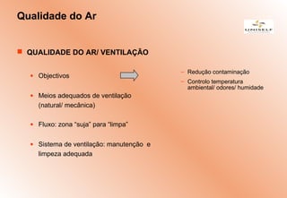Qualidade do Ar
 QUALIDADE DO AR/ VENTILAÇÃO
• Objectivos
• Meios adequados de ventilação
(natural/ mecânica)
• Fluxo: zona “suja” para “limpa”
• Sistema de ventilação: manutenção e
limpeza adequada
– Redução contaminação
– Controlo temperatura
ambiental/ odores/ humidade
 