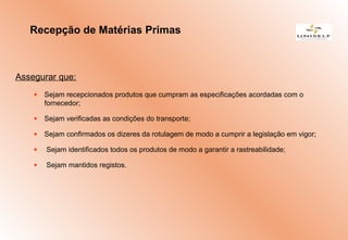 Assegurar que:
• Sejam recepcionados produtos que cumpram as especificações acordadas com o
fornecedor;
• Sejam verificadas as condições do transporte;
• Sejam confirmados os dizeres da rotulagem de modo a cumprir a legislação em vigor;
• Sejam identificados todos os produtos de modo a garantir a rastreabilidade;
• Sejam mantidos registos.
Recepção de Matérias Primas
 