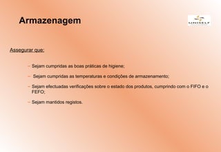 Assegurar que:
– Sejam cumpridas as boas práticas de higiene;
– Sejam cumpridas as temperaturas e condições de armazenamento;
– Sejam efectuadas verificações sobre o estado dos produtos, cumprindo com o FIFO e o
FEFO;
– Sejam mantidos registos.
Armazenagem
 