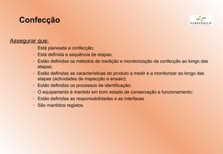 Assegurar que:
– Está planeada a confecção;
– Está definida a sequência de etapas;
– Estão definidos os métodos de medição e monitorização da confecção ao longo das
etapas;
– Estão definidas as características do produto a medir e a monitorizar ao longo das
etapas (actividades de inspecção e ensaio);
– Estão definidos os processos de identificação;
– O equipamento é mantido em bom estado de conservação e funcionamento;
– Estão definidas as responsabilidades e as interfaces
– São mantidos registos.
Confecção
 